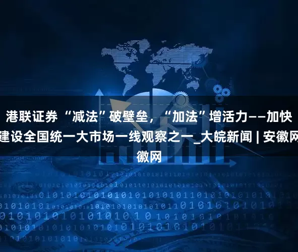 港联证券 “减法”破壁垒，“加法”增活力——加快建设全国统一大市场一线观察之一_大皖新闻 | 安徽网