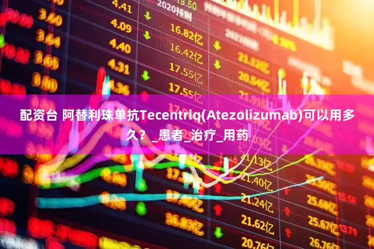配资台 阿替利珠单抗Tecentriq(Atezolizumab)可以用多久？_患者_治疗_用药