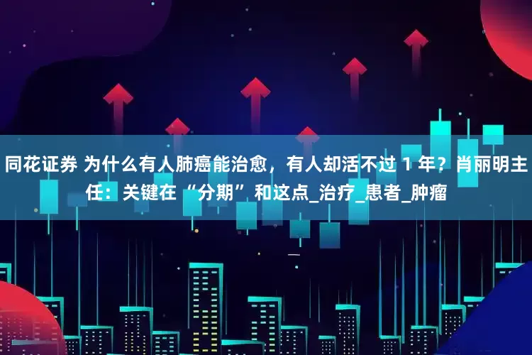 同花证券 为什么有人肺癌能治愈，有人却活不过 1 年？肖丽明主任：关键在 “分期” 和这点_治疗_患者_肿瘤