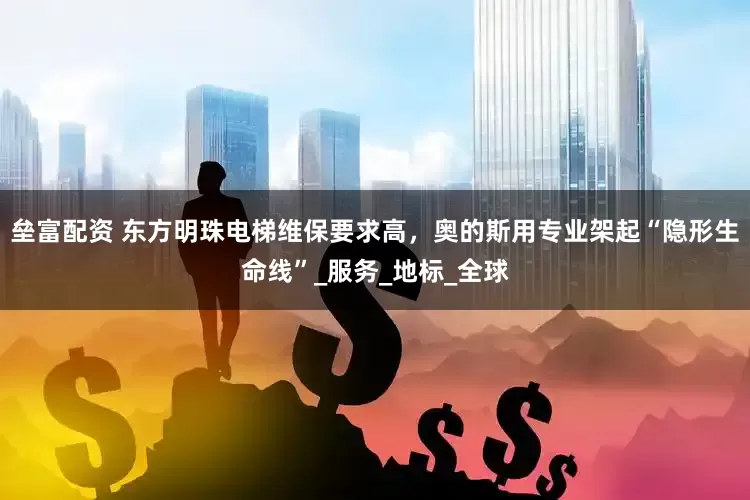 垒富配资 东方明珠电梯维保要求高，奥的斯用专业架起“隐形生命线”_服务_地标_全球