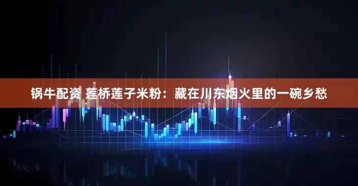 锅牛配资 莲桥莲子米粉：藏在川东烟火里的一碗乡愁