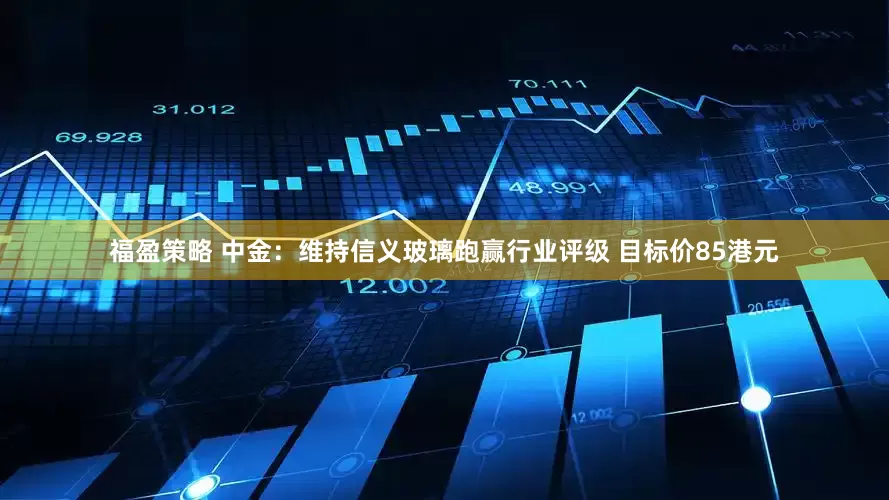福盈策略 中金：维持信义玻璃跑赢行业评级 目标价85港元