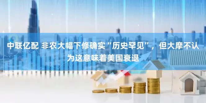 中联亿配 非农大幅下修确实“历史罕见”，但大摩不认为这意味着美国衰退