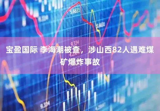 宝盈国际 李海潮被查，涉山西82人遇难煤矿爆炸事故