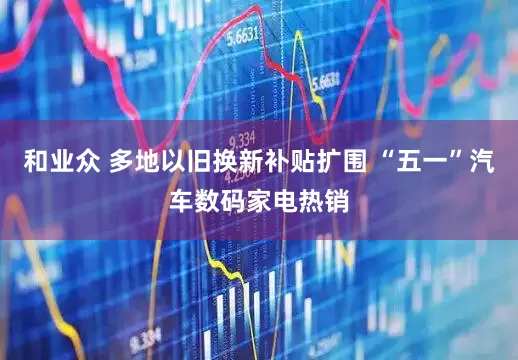 和业众 多地以旧换新补贴扩围 “五一”汽车数码家电热销