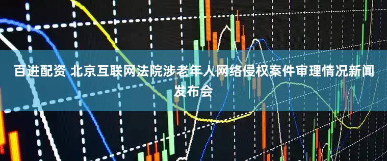 百进配资 北京互联网法院涉老年人网络侵权案件审理情况新闻发布会