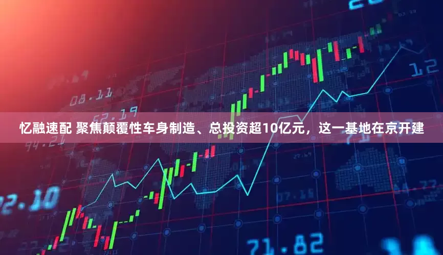 忆融速配 聚焦颠覆性车身制造、总投资超10亿元，这一基地在京开建