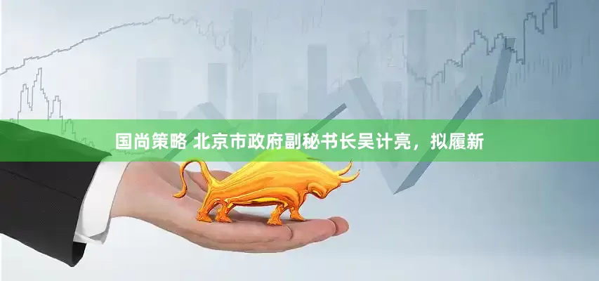 国尚策略 北京市政府副秘书长吴计亮，拟履新